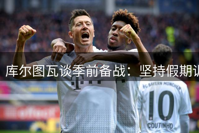 库尔图瓦谈季前备战：坚持假期训练提前归队