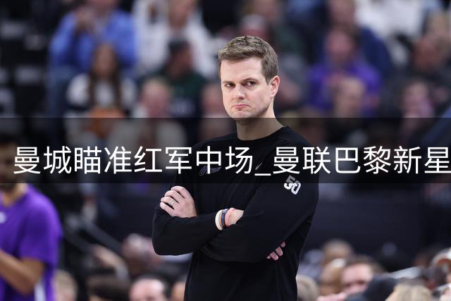 曼城瞄准红军中场 曼联巴黎新星争夺战打响