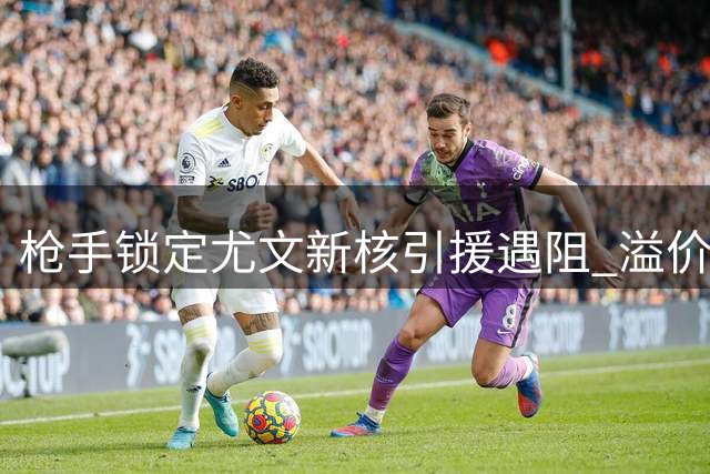 枪手锁定尤文新核引援遇阻 溢价强购或成夏窗关键战役