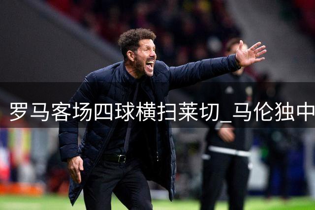 罗马客场四球横扫莱切 马伦独中两元领衔进攻狂潮
